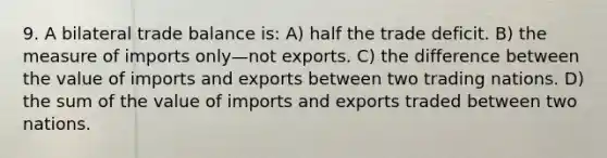 9. A bilateral trade balance is: A) half the trade deficit. B) the measure of imports only—not exports. C) the difference between the value of imports and exports between two trading nations. D) the sum of the value of imports and exports traded between two nations.