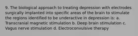 9. The biological approach to treating depression with electrodes surgically implanted into specific areas of the brain to stimulate the regions identified to be underactive in depression is: a. Transcranial magnetic stimulation b. Deep brain stimulation c. Vagus nerve stimulation d. Electroconvulsive therapy