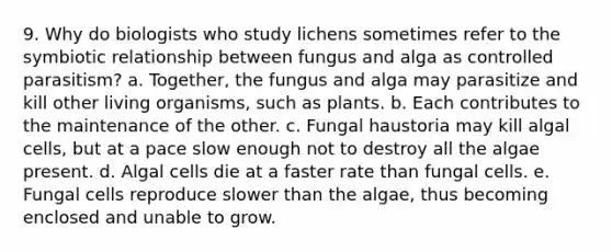 9. Why do biologists who study lichens sometimes refer to the symbiotic relationship between fungus and alga as controlled parasitism? a. Together, the fungus and alga may parasitize and kill other living organisms, such as plants. b. Each contributes to the maintenance of the other. c. Fungal haustoria may kill algal cells, but at a pace slow enough not to destroy all the algae present. d. Algal cells die at a faster rate than fungal cells. e. Fungal cells reproduce slower than the algae, thus becoming enclosed and unable to grow.