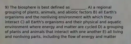 9) The biosphere is best defined as ________. A) a regional grouping of plants, animals, and abiotic factors B) all Earth's organisms and the nonliving environment with which they interact C) all Earth's organisms and their physical and aquatic environment where energy and matter are cycled D) a grouping of plants and animals that interact with one another E) all living and nonliving parts, including the flow of energy and matter