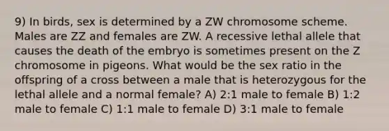 9) In birds, sex is determined by a ZW chromosome scheme. Males are ZZ and females are ZW. A recessive lethal allele that causes the death of the embryo is sometimes present on the Z chromosome in pigeons. What would be the sex ratio in the offspring of a cross between a male that is heterozygous for the lethal allele and a normal female? A) 2:1 male to female B) 1:2 male to female C) 1:1 male to female D) 3:1 male to female