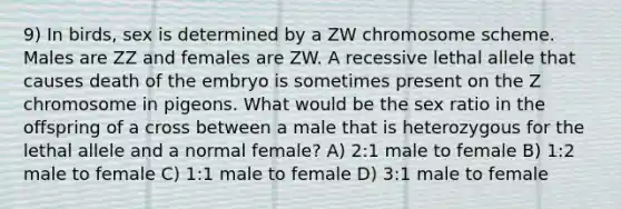 9) In birds, sex is determined by a ZW chromosome scheme. Males are ZZ and females are ZW. A recessive lethal allele that causes death of the embryo is sometimes present on the Z chromosome in pigeons. What would be the sex ratio in the offspring of a cross between a male that is heterozygous for the lethal allele and a normal female? A) 2:1 male to female B) 1:2 male to female C) 1:1 male to female D) 3:1 male to female