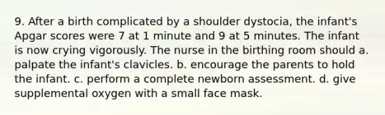 9. After a birth complicated by a shoulder dystocia, the infant's Apgar scores were 7 at 1 minute and 9 at 5 minutes. The infant is now crying vigorously. The nurse in the birthing room should a. palpate the infant's clavicles. b. encourage the parents to hold the infant. c. perform a complete newborn assessment. d. give supplemental oxygen with a small face mask.