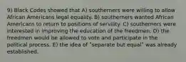 9) Black Codes showed that A) southerners were willing to allow African Americans legal equality. B) southerners wanted African Americans to return to positions of servility. C) southerners were interested in improving the education of the freedmen. D) the freedmen would be allowed to vote and participate in the political process. E) the idea of ʺseparate but equalʺ was already established.