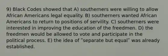 9) Black Codes showed that A) southerners were willing to allow African Americans legal equality. B) southerners wanted African Americans to return to positions of servility. C) southerners were interested in improving the education of the freedmen. D) the freedmen would be allowed to vote and participate in the political process. E) the idea of ʺseparate but equalʺ was already established.