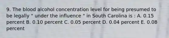 9. The blood alcohol concentration level for being presumed to be legally " under the influence " in South Carolina is : A. 0.15 percent B. 0.10 percent C. 0.05 percent D. 0.04 percent E. 0.08 percent