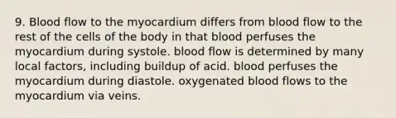 9. Blood flow to the myocardium differs from blood flow to the rest of the cells of the body in that blood perfuses the myocardium during systole. blood flow is determined by many local factors, including buildup of acid. blood perfuses the myocardium during diastole. oxygenated blood flows to the myocardium via veins.