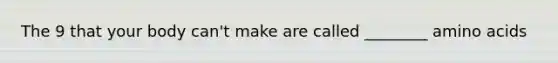The 9 that your body can't make are called ________ amino acids
