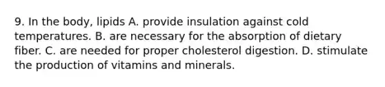 9. In the body, lipids A. provide insulation against cold temperatures. B. are necessary for the absorption of dietary fiber. C. are needed for proper cholesterol digestion. D. stimulate the production of vitamins and minerals.