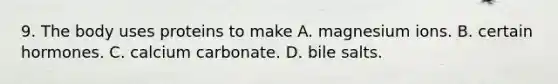 9. The body uses proteins to make A. magnesium ions. B. certain hormones. C. calcium carbonate. D. bile salts.