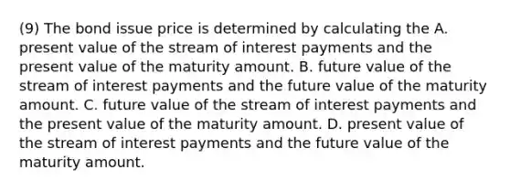 (9) The bond issue price is determined by calculating the A. present value of the stream of interest payments and the present value of the maturity amount. B. future value of the stream of interest payments and the future value of the maturity amount. C. future value of the stream of interest payments and the present value of the maturity amount. D. present value of the stream of interest payments and the future value of the maturity amount.