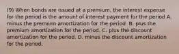 (9) When bonds are issued at a premium, the interest expense for the period is the amount of interest payment for the period A. minus the premium amortization for the period. B. plus the premium amortization for the period. C. plus the discount amortization for the period. D. minus the discount amortization for the period.