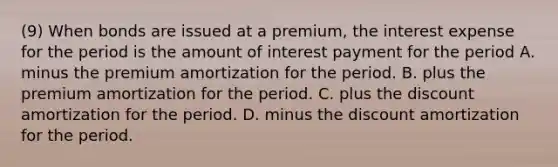 (9) When bonds are issued at a premium, the interest expense for the period is the amount of interest payment for the period A. minus the premium amortization for the period. B. plus the premium amortization for the period. C. plus the discount amortization for the period. D. minus the discount amortization for the period.