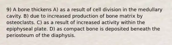 9) A bone thickens A) as a result of cell division in the medullary cavity. B) due to increased production of bone matrix by osteoclasts. C) as a result of increased activity within the epiphyseal plate. D) as compact bone is deposited beneath the periosteum of the diaphysis.