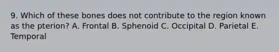 9. Which of these bones does not contribute to the region known as the pterion? A. Frontal B. Sphenoid C. Occipital D. Parietal E. Temporal