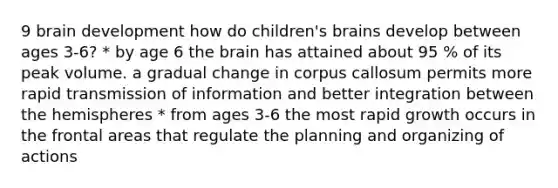 9 brain development how do children's brains develop between ages 3-6? * by age 6 the brain has attained about 95 % of its peak volume. a gradual change in corpus callosum permits more rapid transmission of information and better integration between the hemispheres * from ages 3-6 the most rapid growth occurs in the frontal areas that regulate the planning and organizing of actions