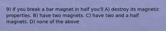 9) If you break a bar magnet in half you'll A) destroy its magnetic properties. B) have two magnets. C) have two and a half magnets. D) none of the above