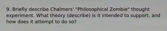 9. Briefly describe Chalmers' "Philosophical Zombie" thought experiment. What theory (describe) is it intended to support, and how does it attempt to do so?