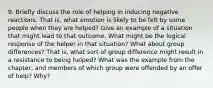 9. Briefly discuss the role of helping in inducing negative reactions. That is, what emotion is likely to be felt by some people when they are helped? Give an example of a situation that might lead to that outcome. What might be the logical response of the helper in that situation? What about group differences? That is, what sort of group difference might result in a resistance to being helped? What was the example from the chapter, and members of which group were offended by an offer of help? Why?