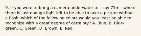 9. If you were to bring a camera underwater to - say 75m - where there is just enough light left to be able to take a picture without a flash, which of the following colors would you least be able to recognize with a great degree of certainty? A. Blue; B. Blue-green; C. Green; D. Brown; E. Red.