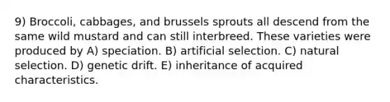 9) Broccoli, cabbages, and brussels sprouts all descend from the same wild mustard and can still interbreed. These varieties were produced by A) speciation. B) artificial selection. C) natural selection. D) genetic drift. E) inheritance of acquired characteristics.