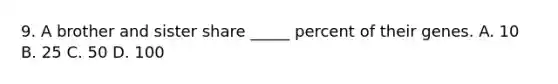 9. A brother and sister share _____ percent of their genes. A. 10 B. 25 C. 50 D. 100