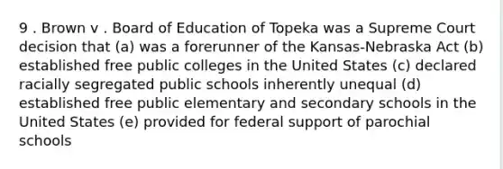 9 . Brown v . Board of Education of Topeka was a Supreme Court decision that (a) was a forerunner of the Kansas-Nebraska Act (b) established free public colleges in the United States (c) declared racially segregated public schools inherently unequal (d) established free public elementary and secondary schools in the United States (e) provided for federal support of parochial schools