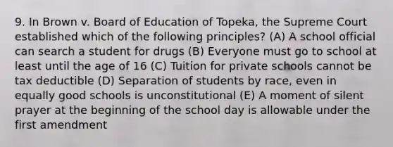 9. In Brown v. Board of Education of Topeka, the Supreme Court established which of the following principles? (A) A school official can search a student for drugs (B) Everyone must go to school at least until the age of 16 (C) Tuition for private schools cannot be tax deductible (D) Separation of students by race, even in equally good schools is unconstitutional (E) A moment of silent prayer at the beginning of the school day is allowable under the first amendment