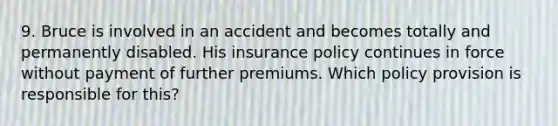 9. Bruce is involved in an accident and becomes totally and permanently disabled. His insurance policy continues in force without payment of further premiums. Which policy provision is responsible for this?