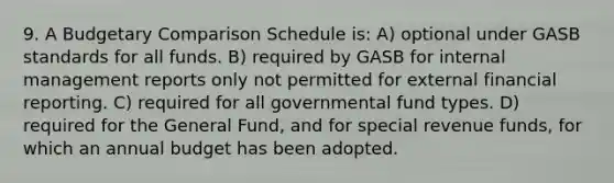 9. A Budgetary Comparison Schedule is: A) optional under GASB standards for all funds. B) required by GASB for internal management reports only not permitted for external financial reporting. C) required for all governmental fund types. D) required for the General Fund, and for special revenue funds, for which an annual budget has been adopted.