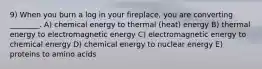 9) When you burn a log in your fireplace, you are converting ________. A) chemical energy to thermal (heat) energy B) thermal energy to electromagnetic energy C) electromagnetic energy to chemical energy D) chemical energy to nuclear energy E) proteins to amino acids