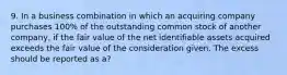 9. In a business combination in which an acquiring company purchases 100% of the outstanding common stock of another company, if the fair value of the net identifiable assets acquired exceeds the fair value of the consideration given. The excess should be reported as a?