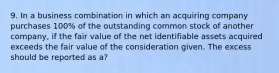 9. In a business combination in which an acquiring company purchases 100% of the outstanding common stock of another company, if the fair value of the net identifiable assets acquired exceeds the fair value of the consideration given. The excess should be reported as a?