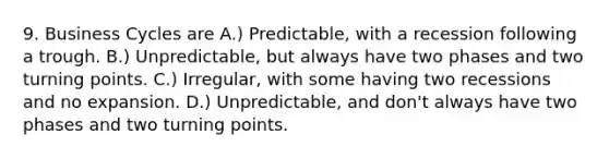 9. Business Cycles are A.) Predictable, with a recession following a trough. B.) Unpredictable, but always have two phases and two turning points. C.) Irregular, with some having two recessions and no expansion. D.) Unpredictable, and don't always have two phases and two turning points.