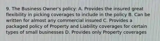 9. The Business Owner's policy: A. Provides the insured great flexibility in picking coverages to include in the policy B. Can be written for almost any commercial insured C. Provides a packaged policy of Property and Liability coverages for certain types of small businesses D. Provides only Property coverages