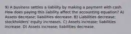 9) A business settles a liability by making a payment with cash. How does paying this liability affect the accounting equation? A) Assets decrease; liabilities decrease. B) Liabilities decrease; stockholders' equity increases. C) Assets increase; liabilities increase. D) Assets increase; liabilities decrease.