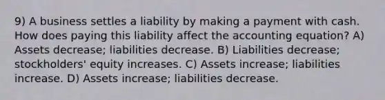 9) A business settles a liability by making a payment with cash. How does paying this liability affect the accounting equation? A) Assets decrease; liabilities decrease. B) Liabilities decrease; stockholders' equity increases. C) Assets increase; liabilities increase. D) Assets increase; liabilities decrease.