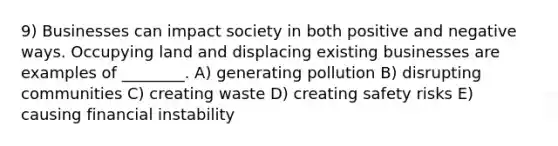 9) Businesses can impact society in both positive and negative ways. Occupying land and displacing existing businesses are examples of ________. A) generating pollution B) disrupting communities C) creating waste D) creating safety risks E) causing financial instability