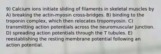 9) Calcium ions initiate sliding of filaments in skeletal muscles by A) breaking the actin-myosin cross-bridges. B) binding to the troponin complex, which then relocates tropomyosin. C) transmitting action potentials across the neuromuscular junction. D) spreading action potentials through the T tubules. E) reestablishing the resting membrane potential following an action potential.