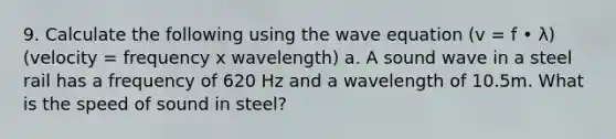 9. Calculate the following using the wave equation (v = f • λ) (velocity = frequency x wavelength) a. A sound wave in a steel rail has a frequency of 620 Hz and a wavelength of 10.5m. What is the speed of sound in steel?