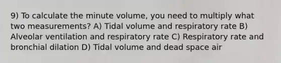 9) To calculate the minute volume, you need to multiply what two measurements? A) Tidal volume and respiratory rate B) Alveolar ventilation and respiratory rate C) Respiratory rate and bronchial dilation D) Tidal volume and dead space air