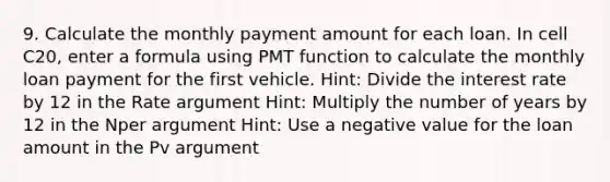 9. Calculate the monthly payment amount for each loan. In cell C20, enter a formula using PMT function to calculate the monthly loan payment for the first vehicle. Hint: Divide the interest rate by 12 in the Rate argument Hint: Multiply the number of years by 12 in the Nper argument Hint: Use a negative value for the loan amount in the Pv argument