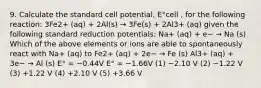 9. Calculate the standard cell potential, E°cell , for the following reaction: 3Fe2+ (aq) + 2Al(s) → 3Fe(s) + 2Al3+ (aq) given the following standard reduction potentials: Na+ (aq) + e− → Na (s) Which of the above elements or ions are able to spontaneously react with Na+ (aq) to Fe2+ (aq) + 2e− → Fe (s) Al3+ (aq) + 3e− → Al (s) E° = −0.44V E° = −1.66V (1) −2.10 V (2) −1.22 V (3) +1.22 V (4) +2.10 V (5) +3.66 V