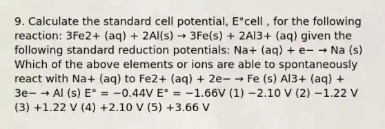 9. Calculate the standard cell potential, E°cell , for the following reaction: 3Fe2+ (aq) + 2Al(s) → 3Fe(s) + 2Al3+ (aq) given the following standard reduction potentials: Na+ (aq) + e− → Na (s) Which of the above elements or ions are able to spontaneously react with Na+ (aq) to Fe2+ (aq) + 2e− → Fe (s) Al3+ (aq) + 3e− → Al (s) E° = −0.44V E° = −1.66V (1) −2.10 V (2) −1.22 V (3) +1.22 V (4) +2.10 V (5) +3.66 V