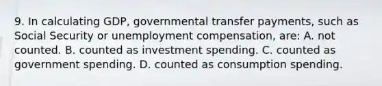 9. In calculating GDP, governmental transfer payments, such as Social Security or unemployment compensation, are: A. not counted. B. counted as investment spending. C. counted as government spending. D. counted as consumption spending.