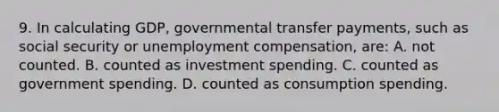 9. In calculating GDP, governmental transfer payments, such as social security or unemployment compensation, are: A. not counted. B. counted as investment spending. C. counted as government spending. D. counted as consumption spending.