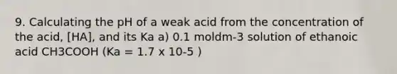 9. Calculating the pH of a weak acid from the concentration of the acid, [HA], and its Ka a) 0.1 moldm-3 solution of ethanoic acid CH3COOH (Ka = 1.7 x 10-5 )