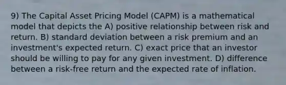 9) The Capital Asset Pricing Model (CAPM) is a mathematical model that depicts the A) positive relationship between risk and return. B) <a href='https://www.questionai.com/knowledge/kqGUr1Cldy-standard-deviation' class='anchor-knowledge'>standard deviation</a> between a risk premium and an investment's expected return. C) exact price that an investor should be willing to pay for any given investment. D) difference between a risk-free return and the expected rate of inflation.