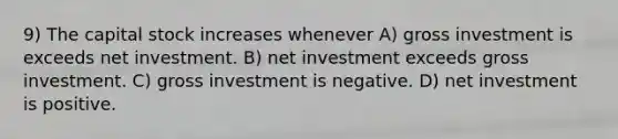 9) The capital stock increases whenever A) gross investment is exceeds net investment. B) net investment exceeds gross investment. C) gross investment is negative. D) net investment is positive.