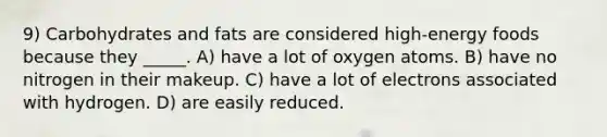 9) Carbohydrates and fats are considered high-energy foods because they _____. A) have a lot of oxygen atoms. B) have no nitrogen in their makeup. C) have a lot of electrons associated with hydrogen. D) are easily reduced.